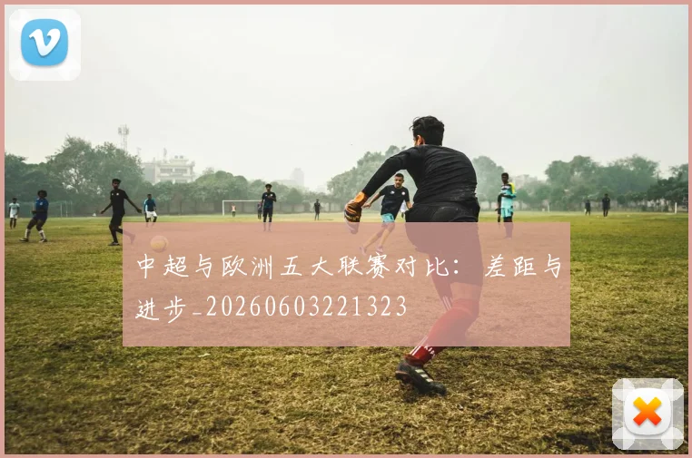 中超与欧洲五大联赛对比:差距与进步_20260603221323