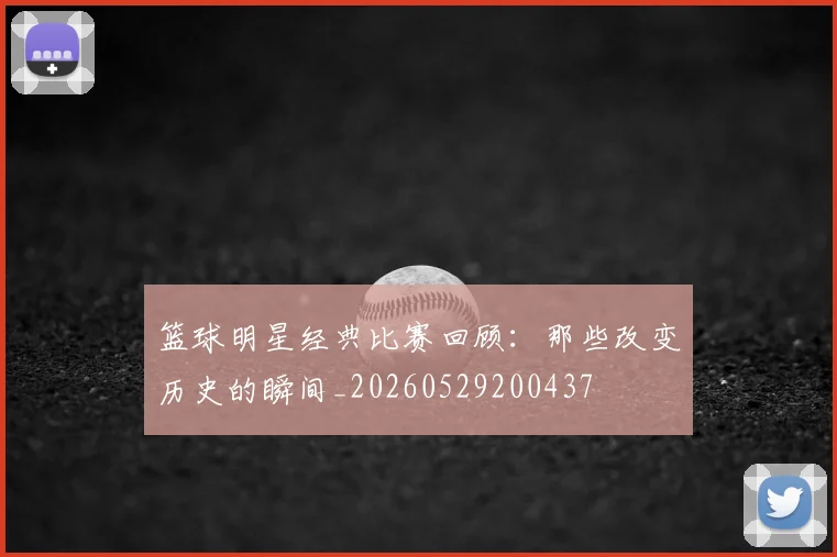 篮球明星经典比赛回顾:那些改变历史的瞬间_20260529200437