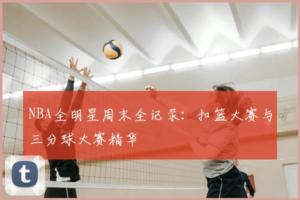 NBA全明星周末全记录：扣篮大赛与三分球大赛精华